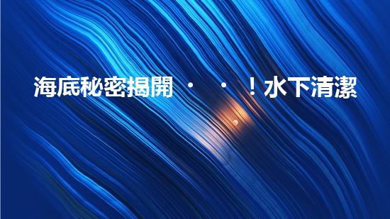 海底秘密揭開！水下清潔機器人廠家揭示全新科技突破？